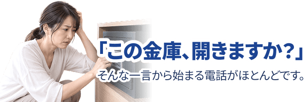 「この金庫、開きますか？」そんな一言から始まる電話がほとんどです。